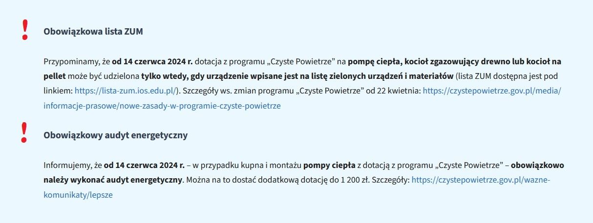 Obowiązkowa lista ZUM
Przypominamy, że od 14 czerwca 2024 r. dotacja z programu „Czyste Powietrze” na pompę ciepła, kocioł zgazowujący drewno lub kocioł na pellet może być udzielona tylko wtedy, gdy urządzenie wpisane jest na listę zielonych urządzeń i materiałów (lista ZUM dostępna jest pod linkiem: https://lista-zum.ios.edu.pl/). Szczegóły ws. zmian programu „Czyste Powietrze” od 22 kwietnia: https://czystepowietrze.gov.pl/media/informacje-prasowe/nowe-zasady-w-programie-czyste-powietrze

Obowiązkowy audyt energetyczny
Informujemy, że od 14 czerwca 2024 r. – w przypadku kupna i montażu pompy ciepła z dotacją z programu „Czyste Powietrze” – obowiązkowo należy wykonać audyt energetyczny. Można na to dostać dodatkową dotację do 1 200 zł. Szczegóły: https://czystepowietrze.gov.pl/wazne-komunikaty/lepsze