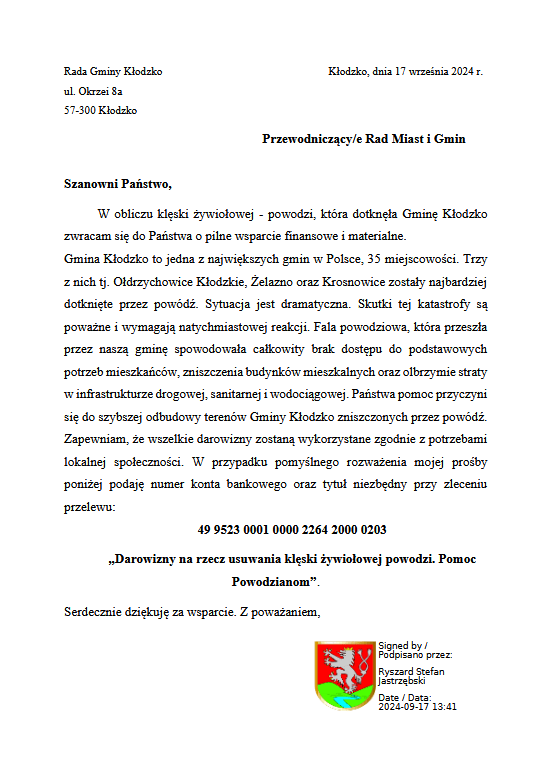 Rada Gminy Kłodzko Kłodzko, dnia 17 września 2024 r. ul. Okrzei 8a 57-300 Kłodzko Przewodniczący/e Rad Miast i Gmin Szanowni Państwo, W obliczu klęski żywiołowej - powodzi, która dotknęła Gminę Kłodzko zwracam się do Państwa o pilne wsparcie finansowe i materialne. Gmina Kłodzko to jedna z największych gmin w Polsce, 35 miejscowości. Trzy z nich tj. Ołdrzychowice Kłodzkie, Żelazno oraz Krosnowice zostały najbardziej dotknięte przez powódź. Sytuacja jest dramatyczna. Skutki tej katastrofy są poważne i wymagają natychmiastowej reakcji. Fala powodziowa, która przeszła przez naszą gminę spowodowała całkowity brak dostępu do podstawowych potrzeb mieszkańców, zniszczenia budynków mieszkalnych oraz olbrzymie straty w infrastrukturze drogowej, sanitarnej i wodociągowej. Państwa pomoc przyczyni się do szybszej odbudowy terenów Gminy Kłodzko zniszczonych przez powódź. Zapewniam, że wszelkie darowizny zostaną wykorzystane zgodnie z potrzebami lokalnej społeczności. W przypadku pomyślnego rozważenia mojej prośby poniżej podaję numer konta bankowego oraz tytuł niezbędny przy zleceniu przelewu: 49 9523 0001 0000 2264 2000 0203 „Darowizny na rzecz usuwania klęski żywiołowej powodzi. Pomoc Powodzianom”.