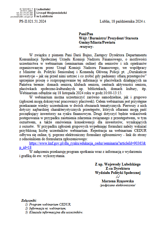 PS-II.021.51.2024 Lublin, 18 października 2024 r.
Pani/Pan
Wójt / Burmistrz/ Prezydent/ Starosta
Gminy/Miasta/Powiatu
-wszyscy-
W związku z pismem Pani Darii Bujno, Zastępcy Dyrektora Departamentu Komunikacji Społecznej Urzędu Komisji Nadzoru Finansowego, o możliwości uczestnictwa w webinarium (seminarium online) dla seniorów i ich opiekunów organizowanym przez Urząd Komisji Nadzoru Finansowego, we współpracy z Minister ds. Polityki Senioralnej i Komendą Główną Policji pt. „Oszukańcze inwestycje – jak się przed nimi ustrzec i co zrobić gdy padniemy ofiarą przestępców” uprzejmie proszę o rozpropagowanie tej informacji w placówkach działających na Państwa terenie: domach seniora, klubach seniora, centrach aktywności seniora, placówkach społeczno-kulturalnych np. bibliotekach, domach kultury, itp. Webinarium odbędzie się 18 listopada 2024 roku w godz.10:00-13:15. W webinarium można uczestniczyć zarówno samodzielnie, jak i grupowo (zgłoszeń mogą dokonywać pracownicy placówek). Celem webinarium jest przystępne przekazanie wiedzy uczestnikom w dwóch obszarach tematycznych. Pierwszy z nich dotyczy najbardziej charakterystycznych przestępstw, których ofiarami mogą paść początkujący inwestorzy na rynku finansowym. Drugi dotyczyć będzie wskazówek postępowania w przypadku zaistnienia zdarzenia związanego z przestępstwem, w tym oszustwem, a także omówienia konsekwencji dla inwestorów, wynikających z oszustw. W przypadku zgłoszeń grupowych wypełniając formularz należy wskazać przybliżoną liczbę uczestników webinarium. Rejestracja na webinarium CEDUR odbywa się online, tj. poprzez elektroniczny formularz zgłoszeniowy - link do strony z odnośnikiem do formularza zgłoszeniowego:
https://www.knf.gov.pl/dla_rynku/edukacja_cedur/seminaria?articleId=90365&p_id=18
W załączeniu przekazuję program spotkania wraz z informacją o wydarzeniu i grafiką do ew. wykorzystania.

Z up. Wojewody Lubelskiego
Z-ca Dyrektora
Wydziału Polityki Społecznej
/-/
Marzena Rząsowska
/podpisano elektronicznie/
Załączniki:
1) Program webinarium CEDUR,
2) Informacja nt. webinarium,
3) Klauzula informacyjna dla uczestników.