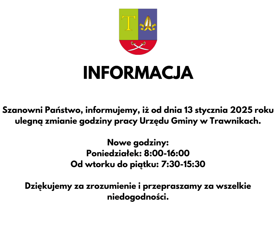 Szanowni Państwo, informujemy, iż od dnia 13 stycznia 2025 roku ulegną zmianie godziny pracy Urzędu Gminy w Trawnikach.

Nowe godziny:
Poniedziałek: 8:00-16:00
Od wtorku do piątku: 7:30-15:30

Dziękujemy za zrozumienie i przepraszamy za wszelkie niedogodności.