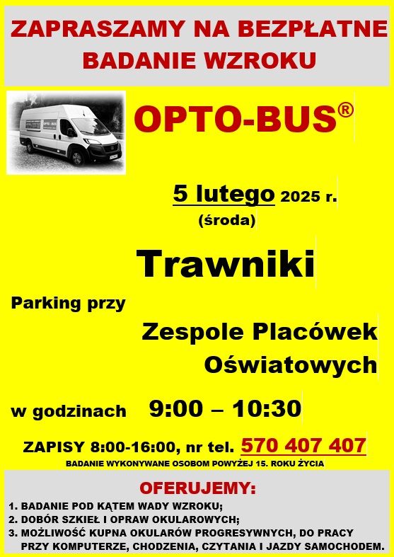 Zaproszenie na bezpłatne badanie wzroku w OPTO-BUS które odbędzie się 5 lutego (środa) 2025 r. w godzinach 9:00 - 10:30 na parkingu przy Zespole Placówek Oświatowych w Trawnikach. Zapisy 8:00 - 16:00, nr tel.: 570 407 407. Badanie wykonywane jest osobom powyżej 15 roku życia.
Oferujemy:
1. Badanie pod kątem wady wzroku;
2. Dobór szkieł i opraw okularowych;
3. Możliwość kupna okularów progresywnych, do pracy przy komputerze, chodzenia, czytania i jazdy samochodem