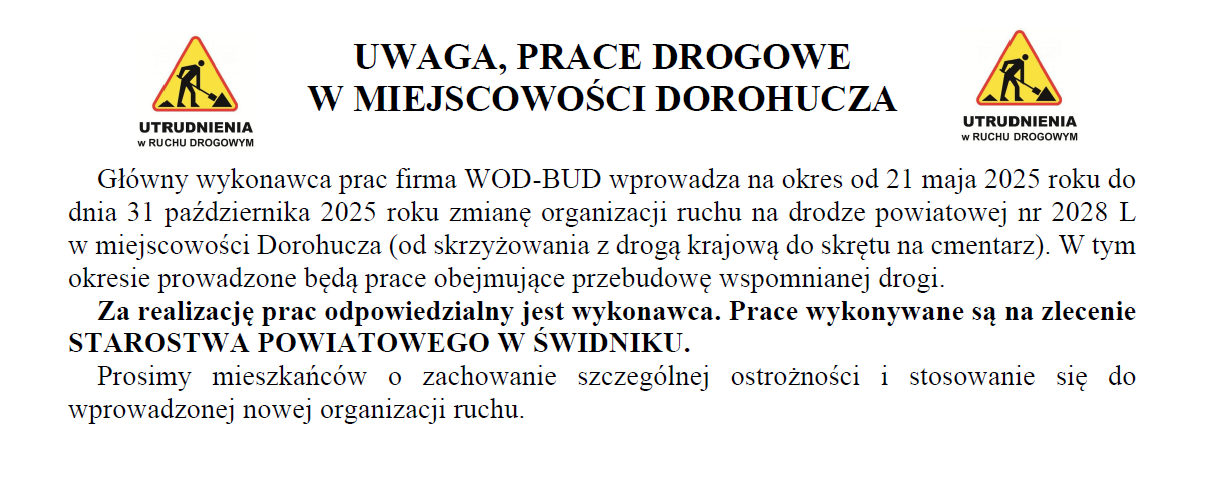 Główny wykonawca prac firma WOD-BUD wprowadza na okres od 21 maja 2025 roku do dnia 31 października 2025 roku zmianę organizacji ruchu na drodze powiatowej nr 2028 L       w miejscowości Dorohucza (od skrzyżowania z drogą krajową do skrętu na cmentarz). W tym okresie prowadzone będą prace obejmujące przebudowę wspomnianej drogi.
Za realizację prac odpowiedzialny jest wykonawca. Prace wykonywane są na zlecenie STAROSTWA POWIATOWEGO W ŚWIDNIKU.
Prosimy mieszkańców o zachowanie szczególnej ostrożności i stosowanie się do wprowadzonej nowej organizacji ruchu.
