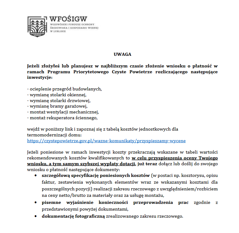 UWAGA
Jeżeli złożyłeś lub planujesz w najbliższym czasie złożenie wniosku o płatność w
ramach Programu Priorytetowego Czyste Powietrze rozliczającego następujące
inwestycje:
- ocieplenie przegród budowlanych,
- wymianę stolarki okiennej,
- wymianę stolarki drzwiowej,
- wymianę bramy garażowej,
- montaż wentylacji mechanicznej,
- montaż rekuperatora ściennego,
wejdź w poniższy link i zapoznaj się z tabelą kosztów jednostkowych dla
termomodernizacji domu:
https://czystepowietrze.gov.pl/wazne-komunikaty/przyspieszamy-wycene
Jeżeli poniesione w ramach inwestycji koszty przekraczają wskazane w tabeli wartości
rekomendowanych kosztów kwalifikowanych to w celu przyspieszenia oceny Twojego
wniosku, a tym samym szybszej wypłaty dotacji, już teraz dołącz lub doślij do swojego
wniosku o płatność następujące dokumenty:
• szczegółową specyfikację poniesionych kosztów (w postaci np. kosztorysu, opisu
faktur, zestawienia wykonanych elementów wraz ze wskazanymi kosztami dla
poszczególnych pozycji) realizacji zakresu rzeczowego z uwzględnieniem/rozbiciem
na ceny netto/brutto za materiały oraz za usługę montażu,
• pisemne wyjaśnienie konieczności przeprowadzenia prac zgodnie z
przedstawionymi powyżej dokumentami,
• dokumentację fotograficzną zrealizowanego zakresu rzeczowego.