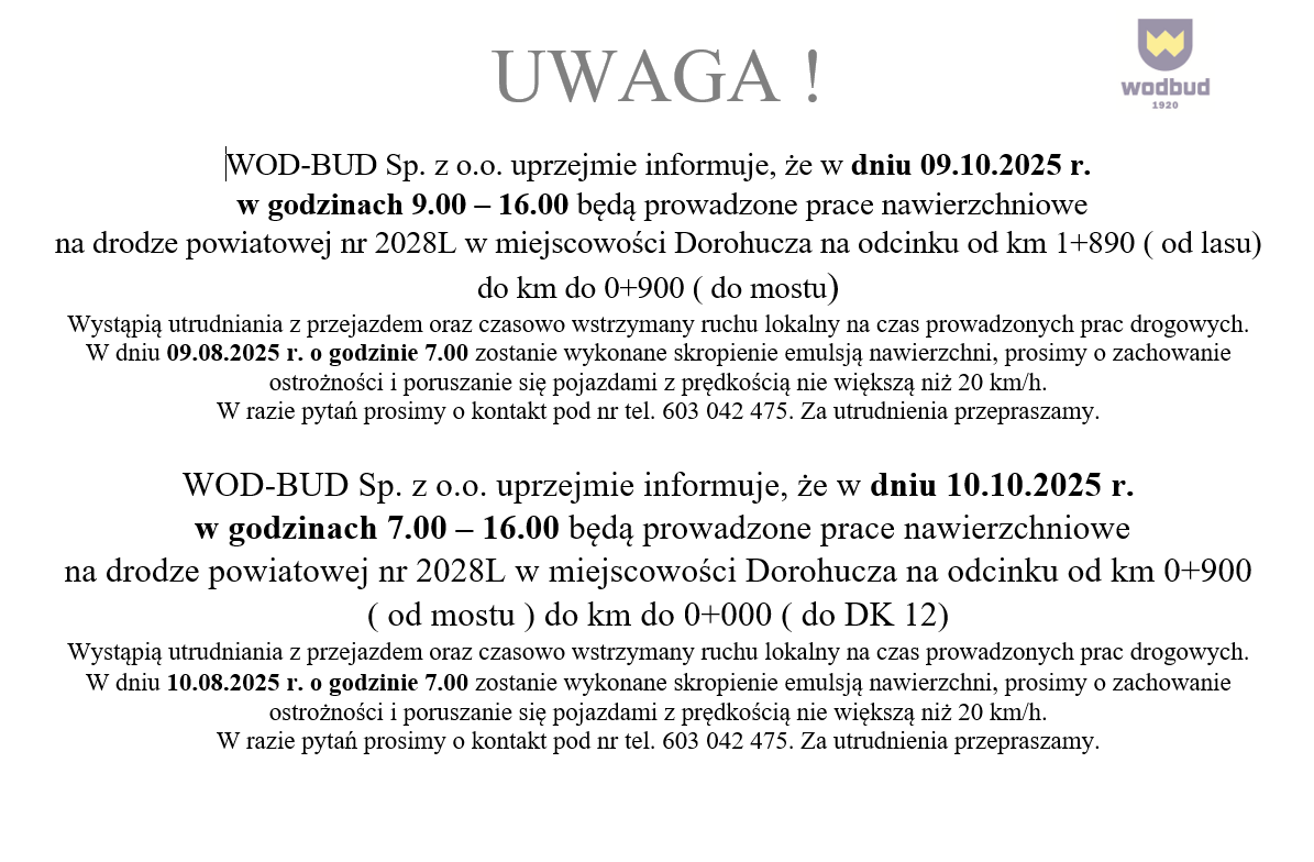 Utrudnienia w ruchu – Prace nawierzchniowe w Dorohuczy
W dniu 09.10.2025 r. (godz. 9:00-16:00) oraz 10.10.2025 r. (godz. 7:00-16:00) prowadzone będą prace nawierzchniowe na drodze powiatowej nr 2028L w Dorohuczy.
Na odcinkach:

09.10: od km 1+890 do km 0+900,

10.10: od km 0+900 do km 0+000.

Ruch lokalny może być czasowo wstrzymany. O godz. 7:00 w dniu 09.10 i 10.10 planowane jest skropienie emulsją nawierzchni. Prosimy o zachowanie ostrożności i ograniczenie prędkości do 20 km/h.
Za utrudnienia przepraszamy. Kontakt: 603 042 475.