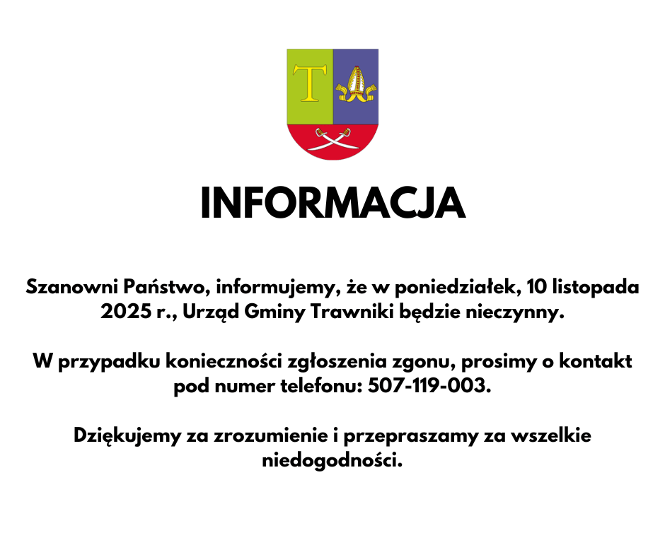Informacja Szanowni Państwo, informujemy, że w poniedziałek, 10 listopada 2025 r., Urząd Gminy Trawniki będzie nieczynny. W przypadku konieczności zgłoszenia zgonu, prosimy o kontakt pod numer telefonu: 507-119-003. Dziękujemy za zrozumienie i przepraszamy za wszelkie niedogodności.