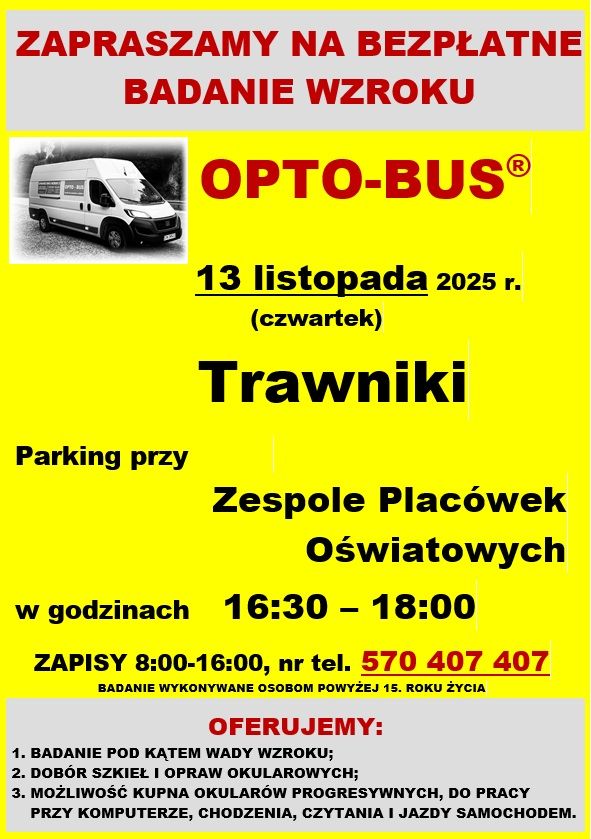 ZAPRASZAMY NA BEZPŁATNE BADANIE WZROKU
OPTO-BUS
13 listopada 2025 r. (czwartek)
Trawniki Parking przy Zespole Placówek Oświatowych w godzinach 16:30-18:00
Zapisy 8:00-16:00, nr tel. 570 407 407